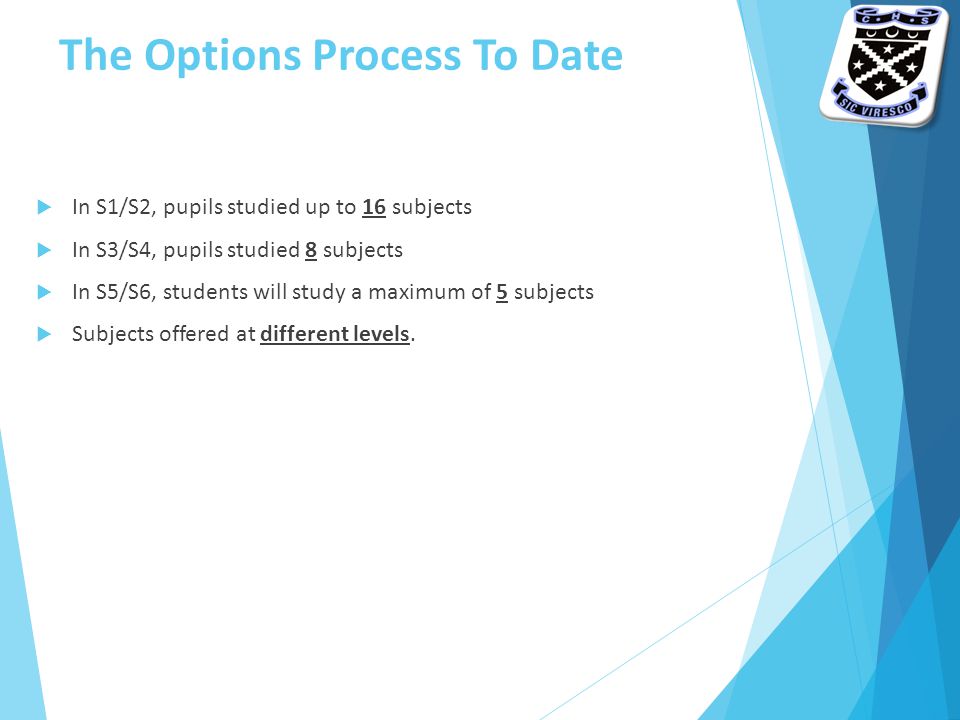 The Options Process To Date  In S1/S2, pupils studied up to 16 subjects  In S3/S4, pupils studied 8 subjects  In S5/S6, students will study a maximum of 5 subjects  Subjects offered at different levels.