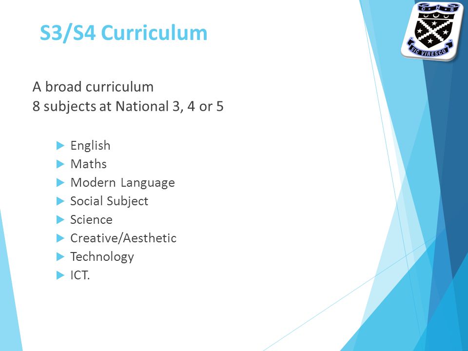 S3/S4 Curriculum A broad curriculum 8 subjects at National 3, 4 or 5  English  Maths  Modern Language  Social Subject  Science  Creative/Aesthetic  Technology  ICT.