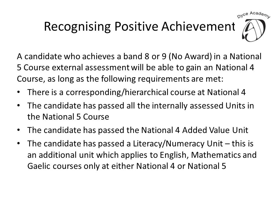 Recognising Positive Achievement A candidate who achieves a band 8 or 9 (No Award) in a National 5 Course external assessment will be able to gain an National 4 Course, as long as the following requirements are met: There is a corresponding/hierarchical course at National 4 The candidate has passed all the internally assessed Units in the National 5 Course The candidate has passed the National 4 Added Value Unit The candidate has passed a Literacy/Numeracy Unit – this is an additional unit which applies to English, Mathematics and Gaelic courses only at either National 4 or National 5