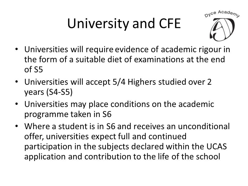University and CFE Universities will require evidence of academic rigour in the form of a suitable diet of examinations at the end of S5 Universities will accept 5/4 Highers studied over 2 years (S4-S5) Universities may place conditions on the academic programme taken in S6 Where a student is in S6 and receives an unconditional offer, universities expect full and continued participation in the subjects declared within the UCAS application and contribution to the life of the school