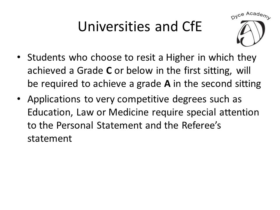 Universities and CfE Students who choose to resit a Higher in which they achieved a Grade C or below in the first sitting, will be required to achieve a grade A in the second sitting Applications to very competitive degrees such as Education, Law or Medicine require special attention to the Personal Statement and the Referee’s statement