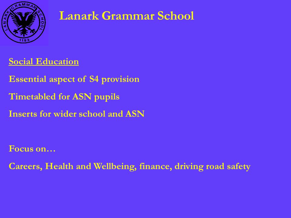 Lanark Grammar School Social Education Essential aspect of S4 provision Timetabled for ASN pupils Inserts for wider school and ASN Focus on… Careers, Health and Wellbeing, finance, driving road safety
