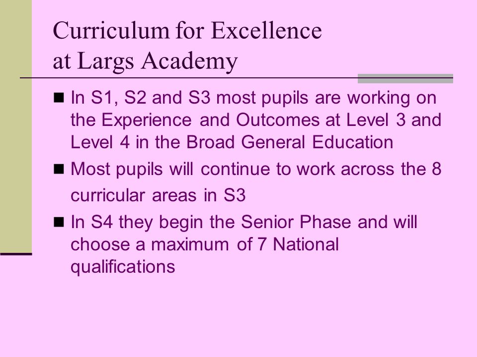 Curriculum for Excellence at Largs Academy In S1, S2 and S3 most pupils are working on the Experience and Outcomes at Level 3 and Level 4 in the Broad General Education Most pupils will continue to work across the 8 curricular areas in S3 In S4 they begin the Senior Phase and will choose a maximum of 7 National qualifications