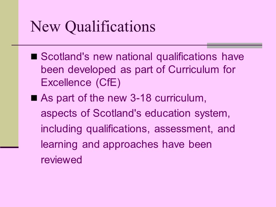 New Qualifications Scotland s new national qualifications have been developed as part of Curriculum for Excellence (CfE) As part of the new 3-18 curriculum, aspects of Scotland s education system, including qualifications, assessment, and learning and approaches have been reviewed