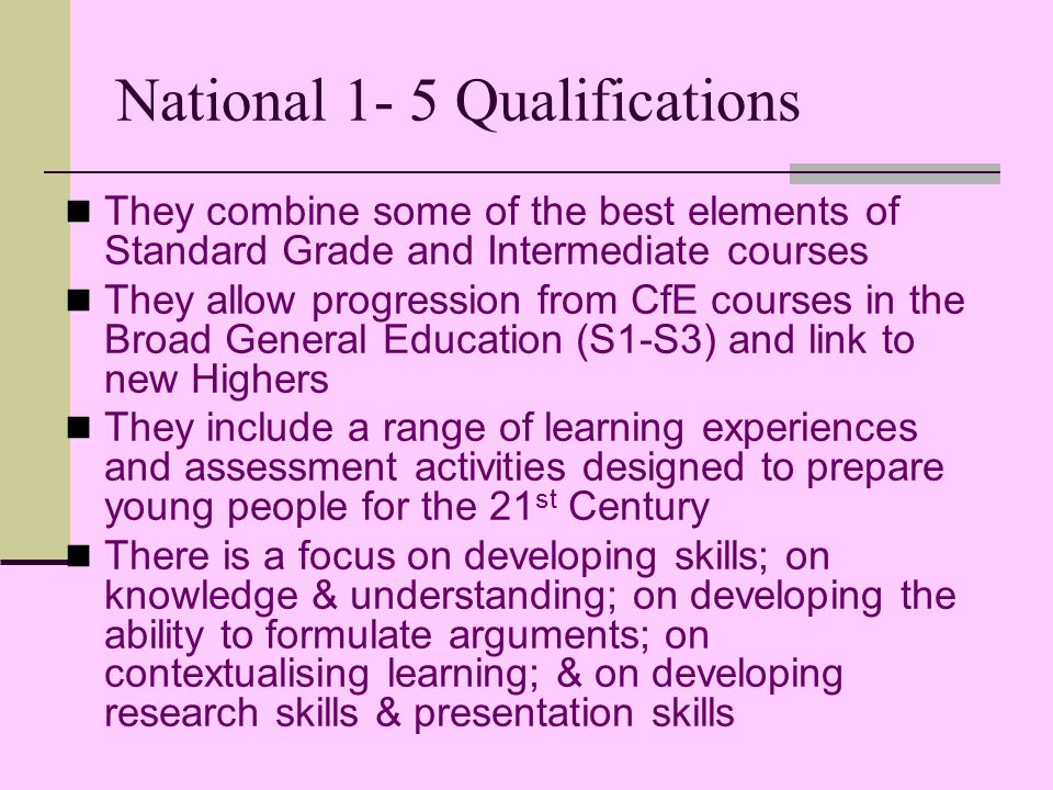 National 1- 5 Qualifications They combine some of the best elements of Standard Grade and Intermediate courses They allow progression from CfE courses in the Broad General Education (S1-S3) and link to new Highers They include a range of learning experiences and assessment activities designed to prepare young people for the 21 st Century There is a focus on developing skills; on knowledge & understanding; on developing the ability to formulate arguments; on contextualising learning; & on developing research skills & presentation skills