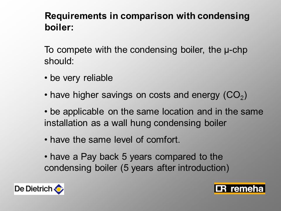 Requirements in comparison with condensing boiler: To compete with the condensing boiler, the µ-chp should: be very reliable have higher savings on costs and energy (CO 2 ) be applicable on the same location and in the same installation as a wall hung condensing boiler have the same level of comfort.