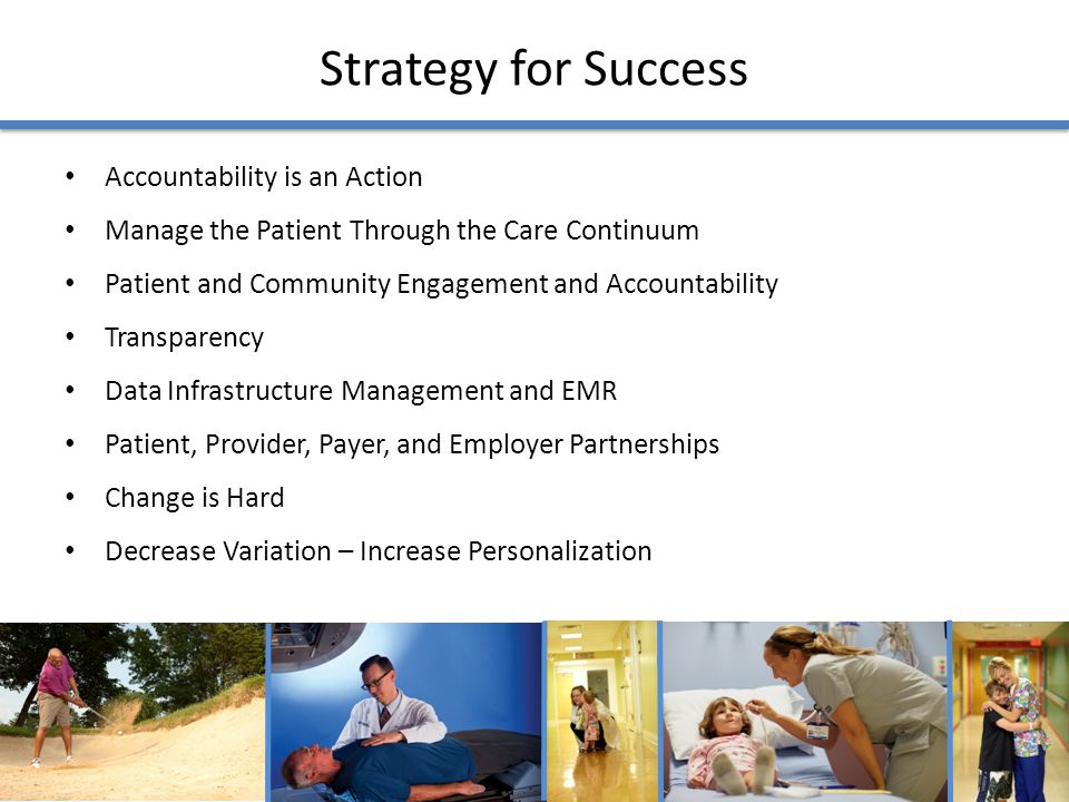 Strategy for Success Accountability is an Action Manage the Patient Through the Care Continuum Patient and Community Engagement and Accountability Transparency Data Infrastructure Management and EMR Patient, Provider, Payer, and Employer Partnerships Change is Hard Decrease Variation – Increase Personalization