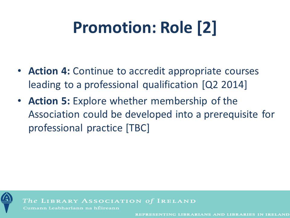 Promotion: Role [2] Action 4: Continue to accredit appropriate courses leading to a professional qualification [Q2 2014] Action 5: Explore whether membership of the Association could be developed into a prerequisite for professional practice [TBC]