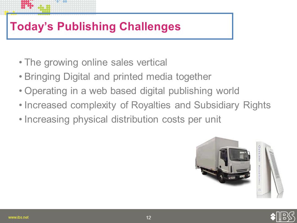Today’s Publishing Challenges The growing online sales vertical Bringing Digital and printed media together Operating in a web based digital publishing world Increased complexity of Royalties and Subsidiary Rights Increasing physical distribution costs per unit