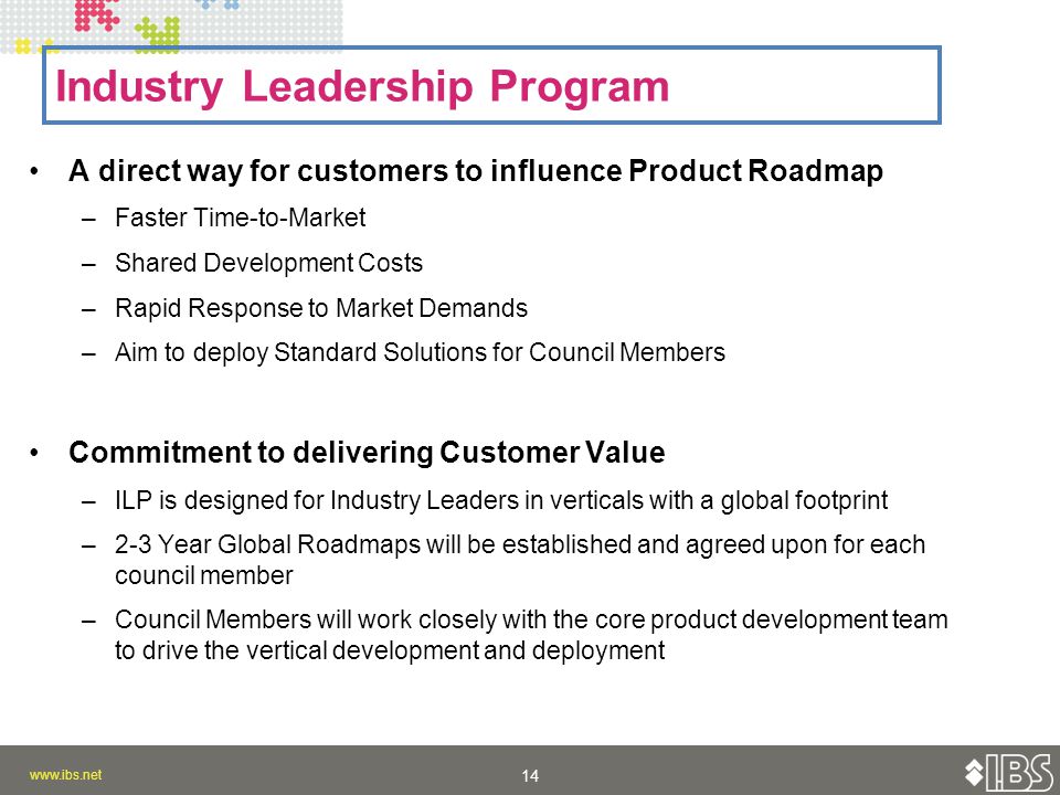 A direct way for customers to influence Product Roadmap –Faster Time-to-Market –Shared Development Costs –Rapid Response to Market Demands –Aim to deploy Standard Solutions for Council Members Commitment to delivering Customer Value –ILP is designed for Industry Leaders in verticals with a global footprint –2-3 Year Global Roadmaps will be established and agreed upon for each council member –Council Members will work closely with the core product development team to drive the vertical development and deployment Industry Leadership Program
