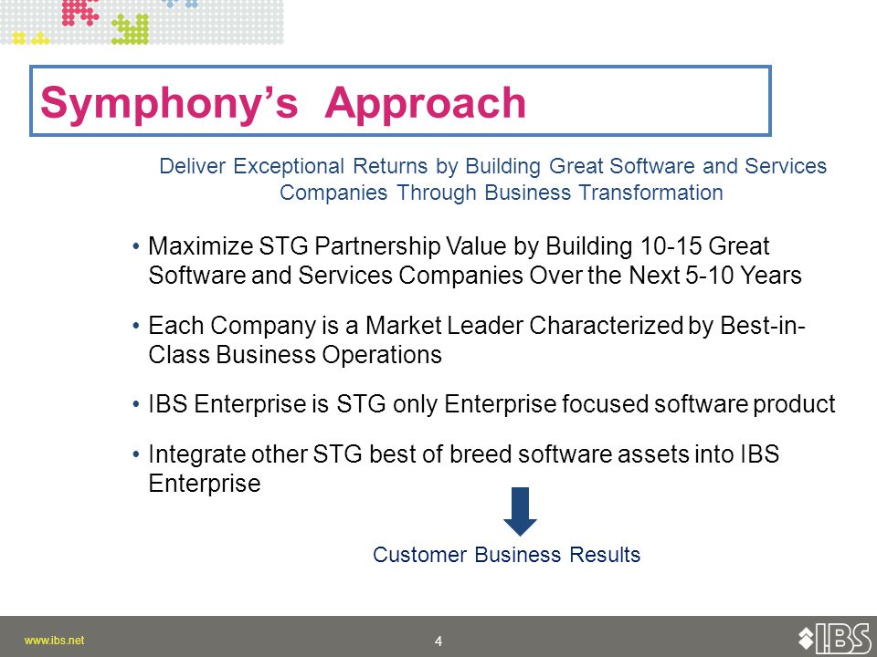 4 4 Symphony’s Approach Deliver Exceptional Returns by Building Great Software and Services Companies Through Business Transformation Maximize STG Partnership Value by Building Great Software and Services Companies Over the Next 5-10 Years Each Company is a Market Leader Characterized by Best-in- Class Business Operations IBS Enterprise is STG only Enterprise focused software product Integrate other STG best of breed software assets into IBS Enterprise Customer Business Results
