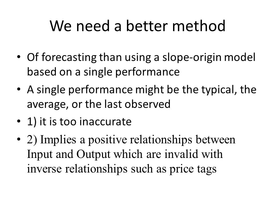 We need a better method Of forecasting than using a slope-origin model based on a single performance A single performance might be the typical, the average, or the last observed 1) it is too inaccurate 2) Implies a positive relationships between Input and Output which are invalid with inverse relationships such as price tags