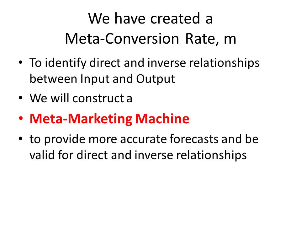 We have created a Meta-Conversion Rate, m To identify direct and inverse relationships between Input and Output We will construct a Meta-Marketing Machine to provide more accurate forecasts and be valid for direct and inverse relationships