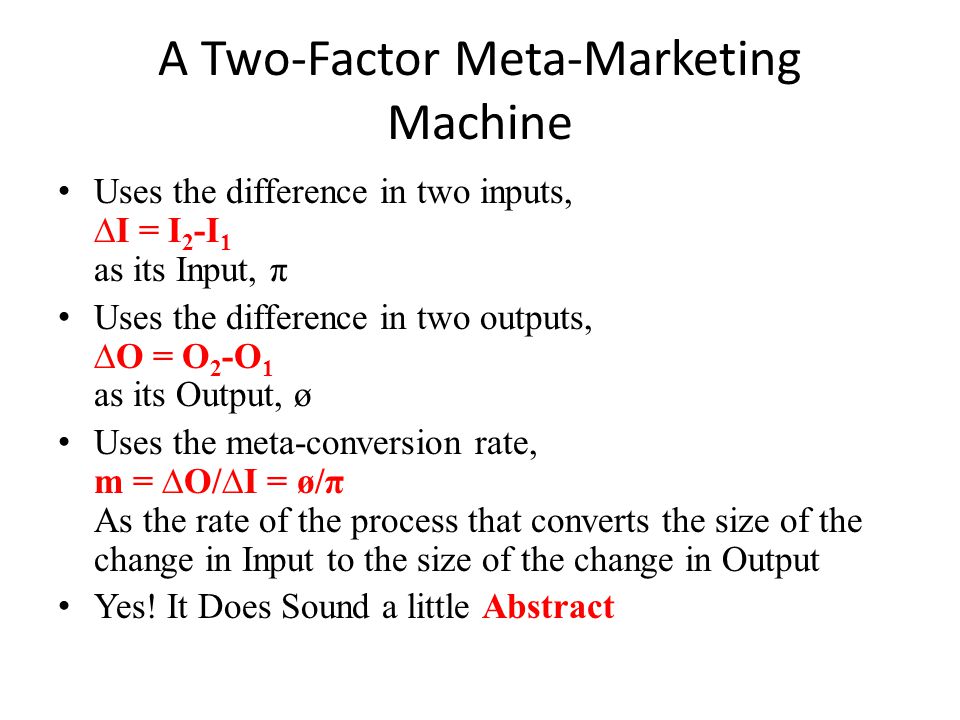 A Two-Factor Meta-Marketing Machine Uses the difference in two inputs, ∆I = I 2 -I 1 as its Input, π Uses the difference in two outputs, ∆O = O 2 -O 1 as its Output, ø Uses the meta-conversion rate, m = ∆O/∆I = ø/π As the rate of the process that converts the size of the change in Input to the size of the change in Output Yes.