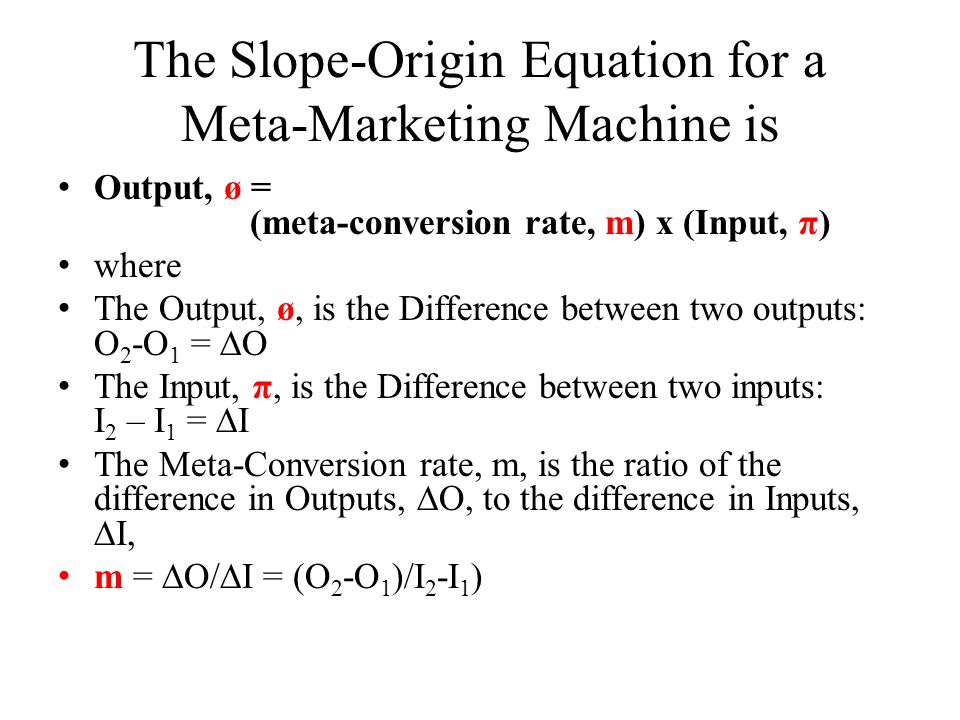 The Slope-Origin Equation for a Meta-Marketing Machine is Output, ø = (meta-conversion rate, m) x (Input, π) where The Output, ø, is the Difference between two outputs: O 2 -O 1 = ∆O The Input, π, is the Difference between two inputs: I 2 – I 1 = ∆I The Meta-Conversion rate, m, is the ratio of the difference in Outputs, ∆O, to the difference in Inputs, ∆I, m = ∆O/∆I = (O 2 -O 1 )/I 2 -I 1 )