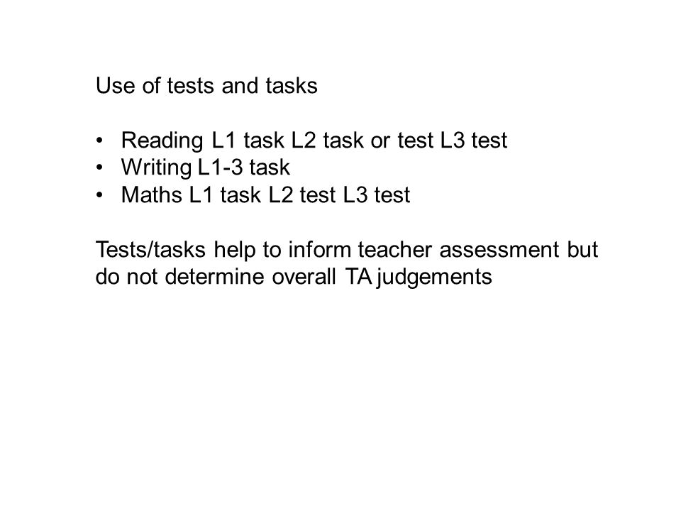 Use of tests and tasks Reading L1 task L2 task or test L3 test Writing L1-3 task Maths L1 task L2 test L3 test Tests/tasks help to inform teacher assessment but do not determine overall TA judgements