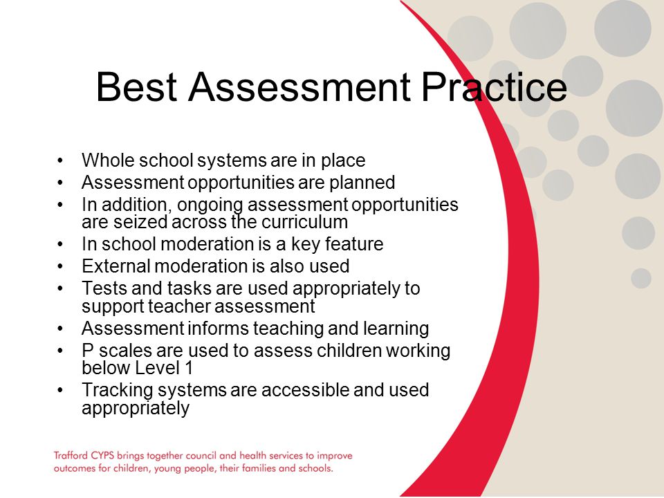 Best Assessment Practice Whole school systems are in place Assessment opportunities are planned In addition, ongoing assessment opportunities are seized across the curriculum In school moderation is a key feature External moderation is also used Tests and tasks are used appropriately to support teacher assessment Assessment informs teaching and learning P scales are used to assess children working below Level 1 Tracking systems are accessible and used appropriately