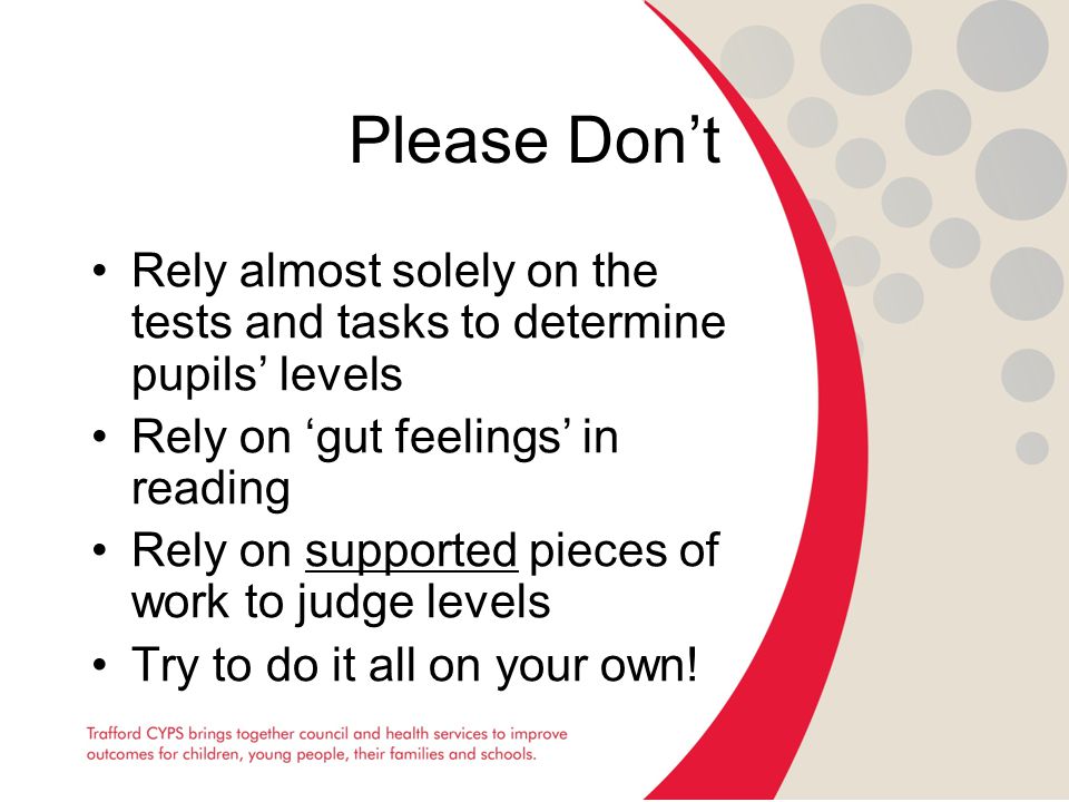 Please Don’t Rely almost solely on the tests and tasks to determine pupils’ levels Rely on ‘gut feelings’ in reading Rely on supported pieces of work to judge levels Try to do it all on your own!