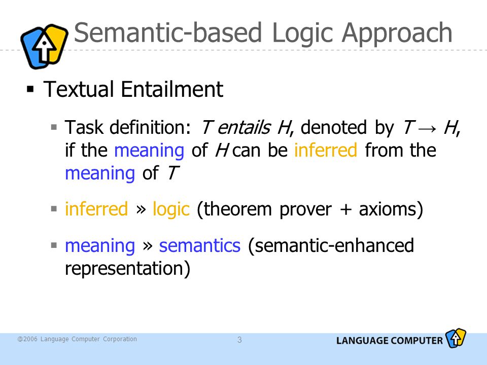@2006 Language Computer Corporation 3 Semantic-based Logic Approach  Textual Entailment  Task definition: T entails H, denoted by T → H, if the meaning of H can be inferred from the meaning of T  inferred » logic (theorem prover + axioms)  meaning » semantics (semantic-enhanced representation)