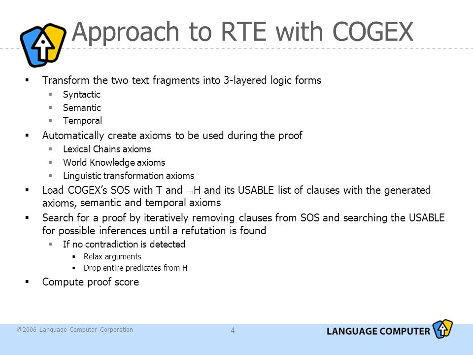 @2006 Language Computer Corporation 4 Approach to RTE with COGEX  Transform the two text fragments into 3-layered logic forms  Syntactic  Semantic  Temporal  Automatically create axioms to be used during the proof  Lexical Chains axioms  World Knowledge axioms  Linguistic transformation axioms  Load COGEX’s SOS with T and  H and its USABLE list of clauses with the generated axioms,  Search for a proof by iteratively removing clauses from SOS and searching the USABLE for possible inferences until a refutation is found  If no contradiction is detected  Relax arguments  Drop entire predicates from H  Compute proof score semantic and temporal axioms