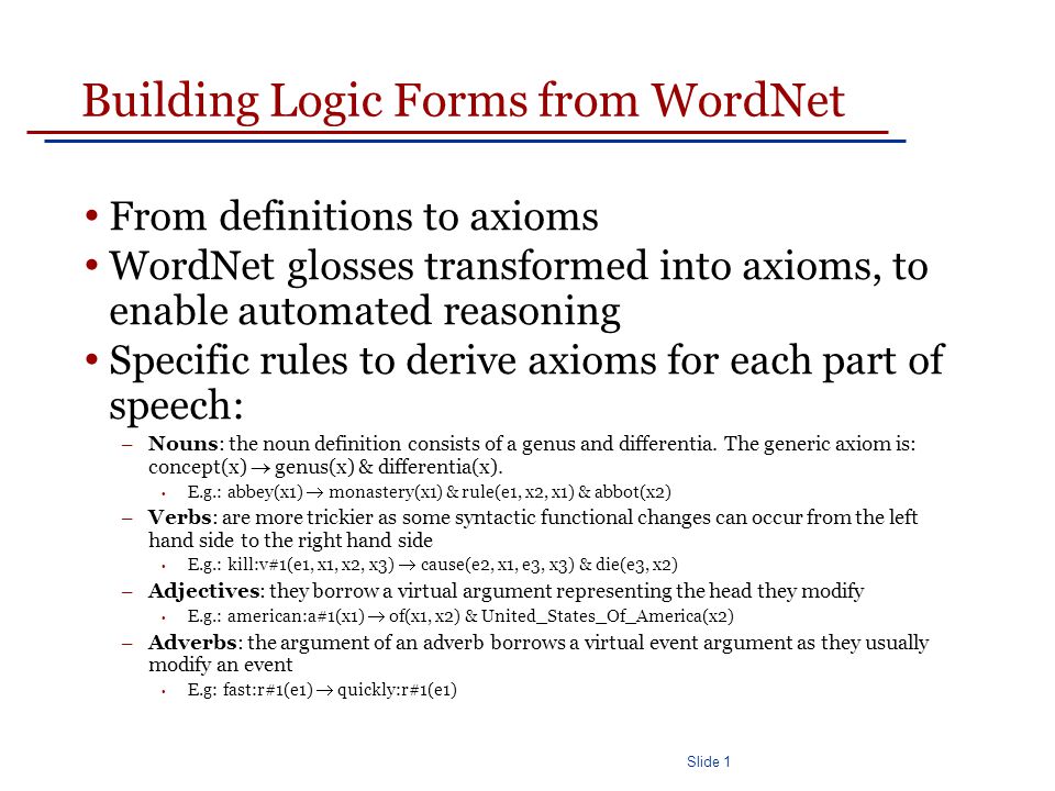 Slide 1 Building Logic Forms from WordNet From definitions to axioms WordNet glosses transformed into axioms, to enable automated reasoning Specific rules to derive axioms for each part of speech: – Nouns: the noun definition consists of a genus and differentia.