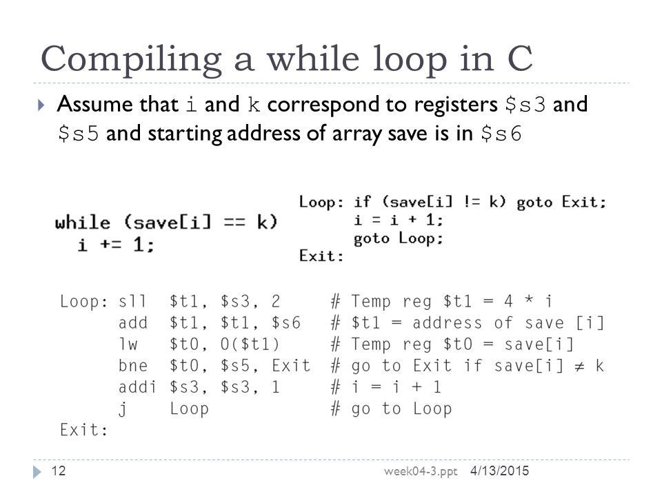 Compiling a while loop in C 4/13/2015 week04-3.ppt 12  Assume that i and k correspond to registers $s3 and $s5 and starting address of array save is in $s6