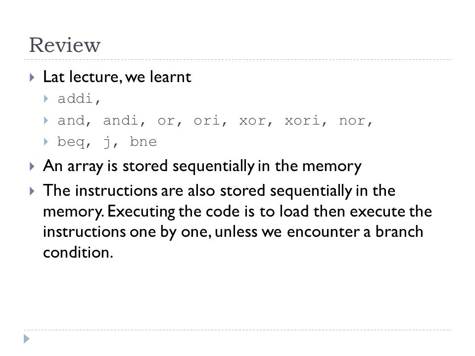 Review  Lat lecture, we learnt  addi,  and, andi, or, ori, xor, xori, nor,  beq, j, bne  An array is stored sequentially in the memory  The instructions are also stored sequentially in the memory.