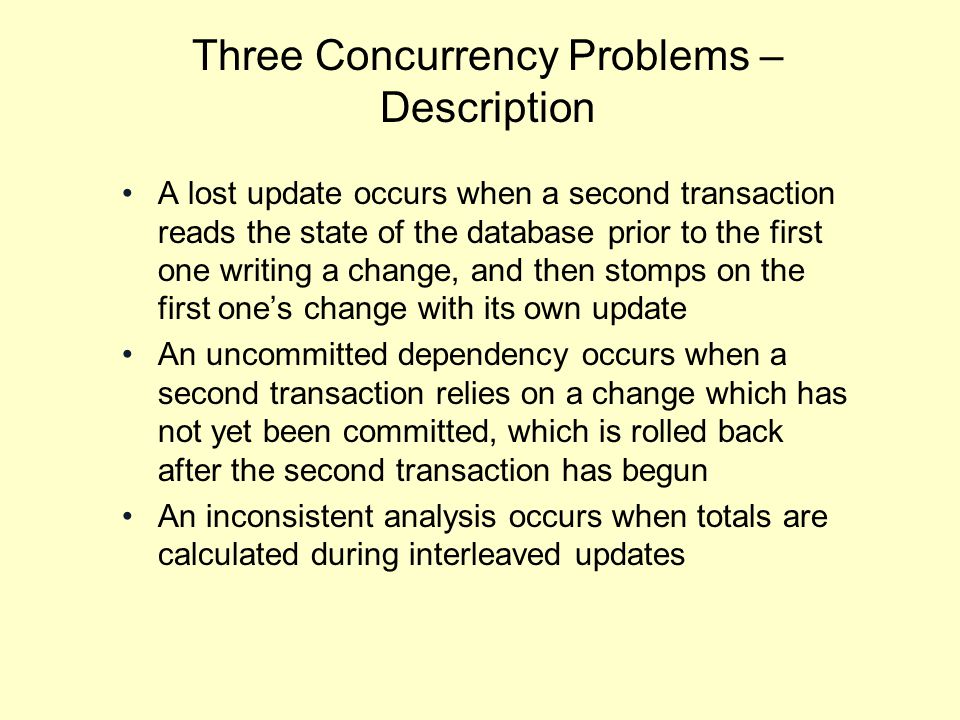 Three Concurrency Problems – Description A lost update occurs when a second transaction reads the state of the database prior to the first one writing a change, and then stomps on the first one’s change with its own update An uncommitted dependency occurs when a second transaction relies on a change which has not yet been committed, which is rolled back after the second transaction has begun An inconsistent analysis occurs when totals are calculated during interleaved updates