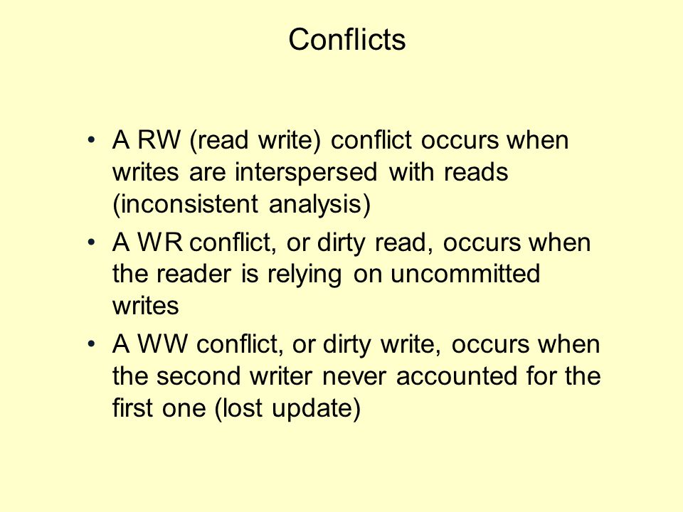 Conflicts A RW (read write) conflict occurs when writes are interspersed with reads (inconsistent analysis) A WR conflict, or dirty read, occurs when the reader is relying on uncommitted writes A WW conflict, or dirty write, occurs when the second writer never accounted for the first one (lost update)