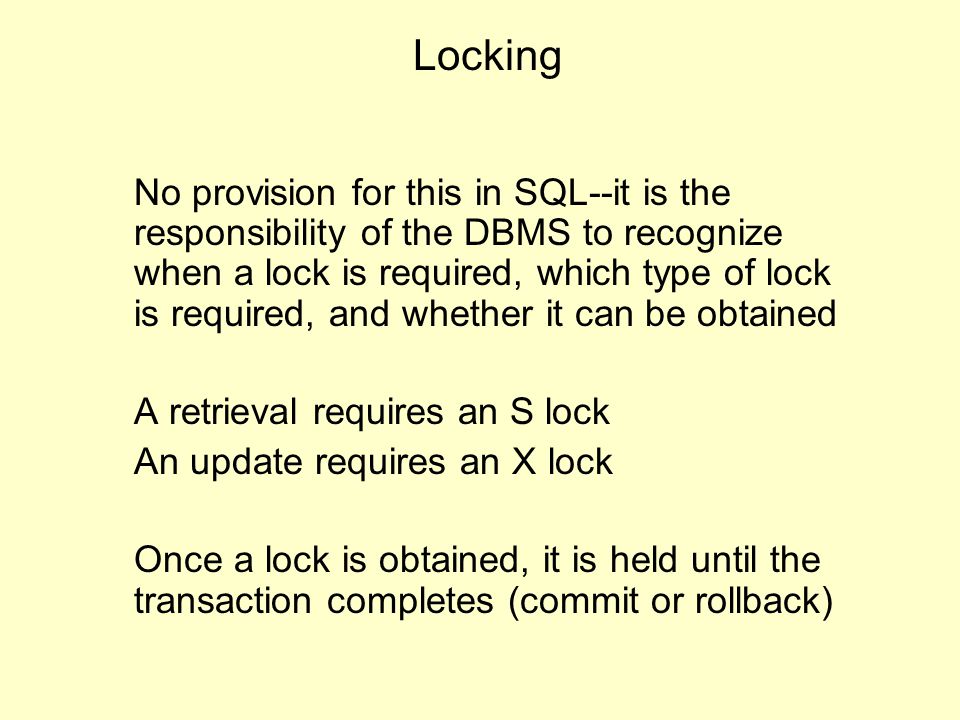 Locking No provision for this in SQL--it is the responsibility of the DBMS to recognize when a lock is required, which type of lock is required, and whether it can be obtained A retrieval requires an S lock An update requires an X lock Once a lock is obtained, it is held until the transaction completes (commit or rollback)