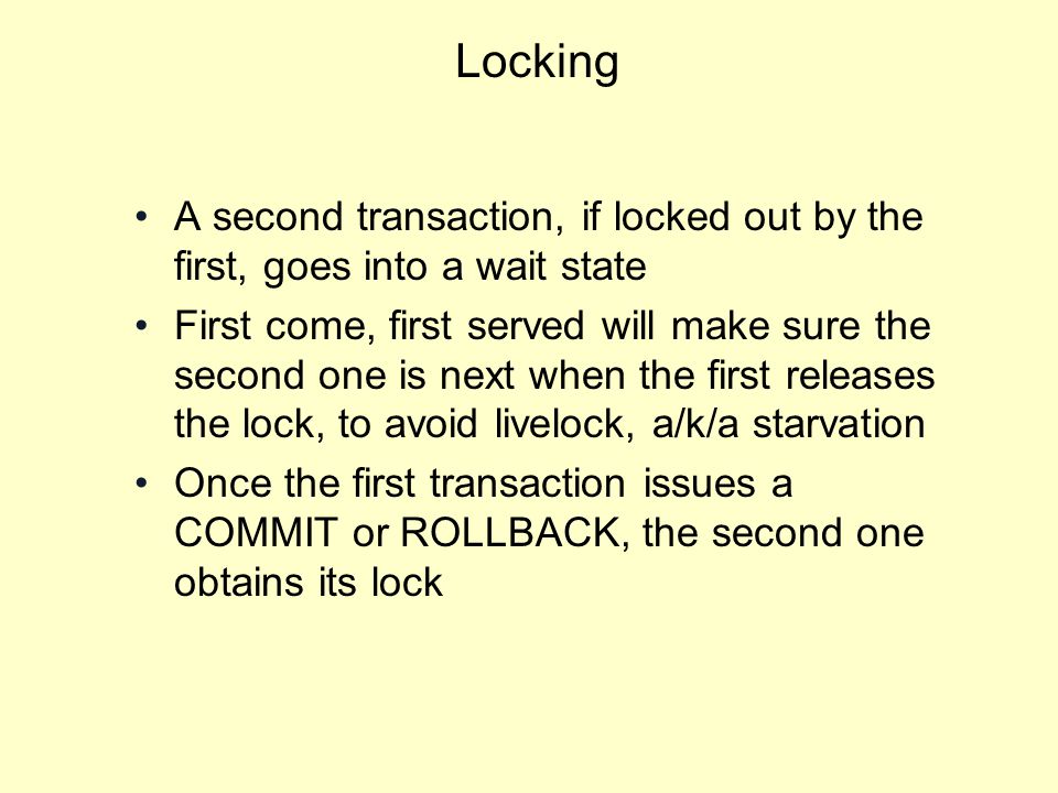 Locking A second transaction, if locked out by the first, goes into a wait state First come, first served will make sure the second one is next when the first releases the lock, to avoid livelock, a/k/a starvation Once the first transaction issues a COMMIT or ROLLBACK, the second one obtains its lock