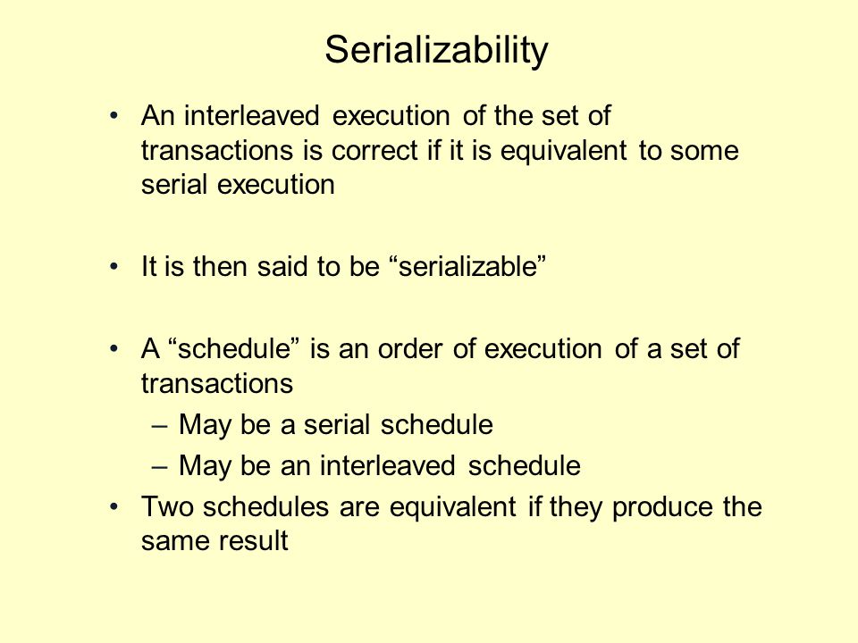 Serializability An interleaved execution of the set of transactions is correct if it is equivalent to some serial execution It is then said to be serializable A schedule is an order of execution of a set of transactions –May be a serial schedule –May be an interleaved schedule Two schedules are equivalent if they produce the same result