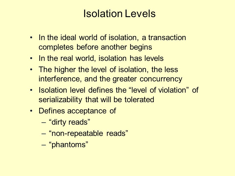 Isolation Levels In the ideal world of isolation, a transaction completes before another begins In the real world, isolation has levels The higher the level of isolation, the less interference, and the greater concurrency Isolation level defines the level of violation of serializability that will be tolerated Defines acceptance of – dirty reads – non-repeatable reads – phantoms