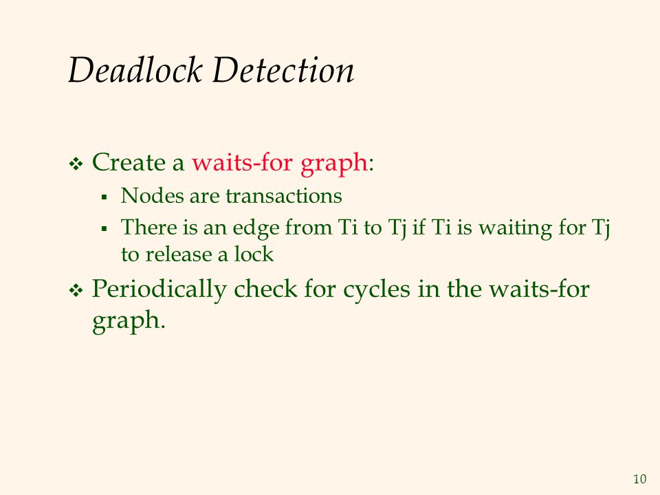 10 Deadlock Detection  Create a waits-for graph:  Nodes are transactions  There is an edge from Ti to Tj if Ti is waiting for Tj to release a lock  Periodically check for cycles in the waits-for graph.