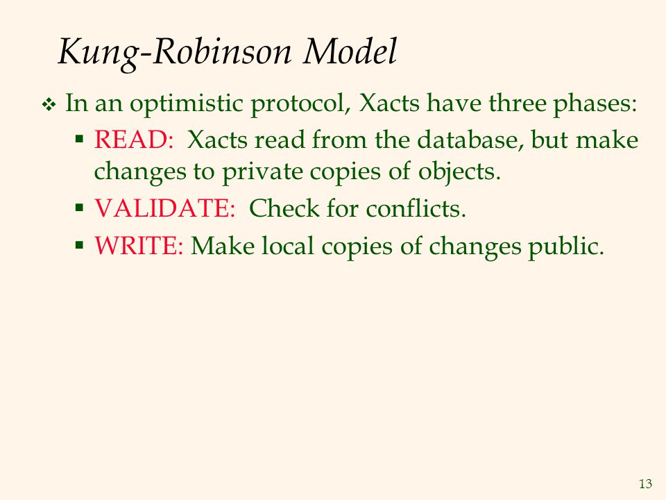 13 Kung-Robinson Model  In an optimistic protocol, Xacts have three phases:  READ: Xacts read from the database, but make changes to private copies of objects.