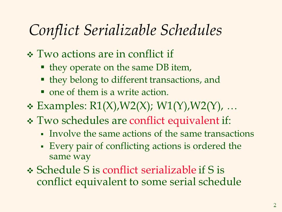 2 Conflict Serializable Schedules  Two actions are in conflict if  they operate on the same DB item,  they belong to different transactions, and  one of them is a write action.