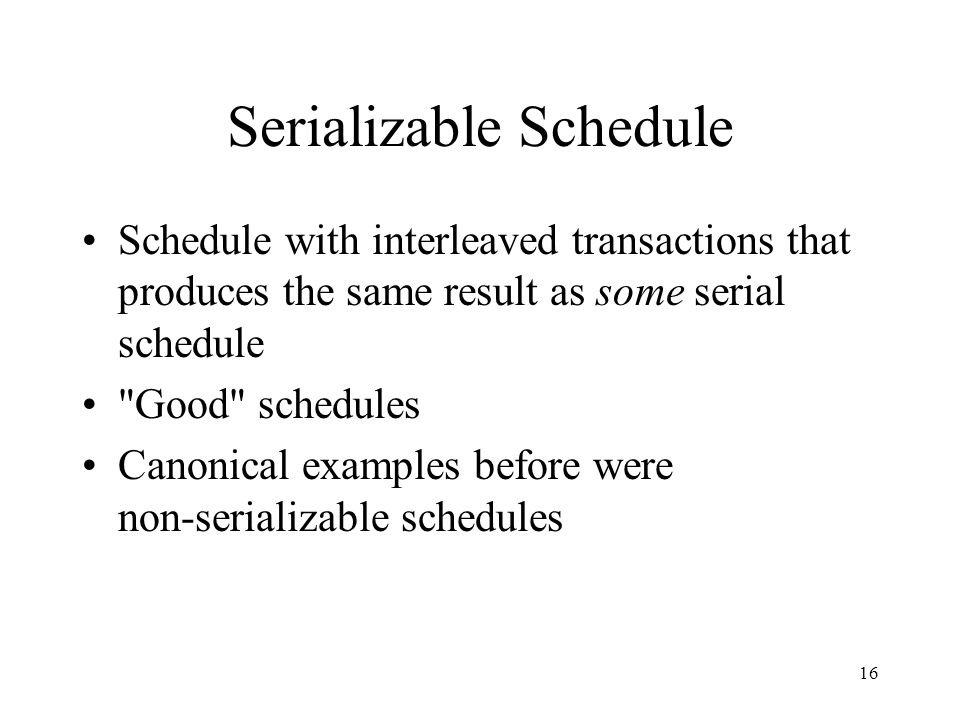 16 Serializable Schedule Schedule with interleaved transactions that produces the same result as some serial schedule Good schedules Canonical examples before were non-serializable schedules