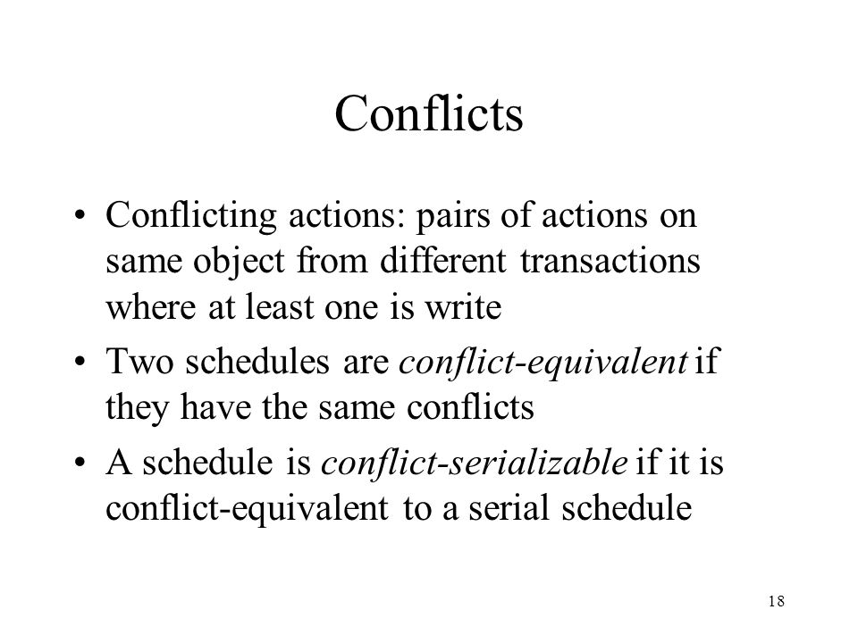 18 Conflicts Conflicting actions: pairs of actions on same object from different transactions where at least one is write Two schedules are conflict-equivalent if they have the same conflicts A schedule is conflict-serializable if it is conflict-equivalent to a serial schedule