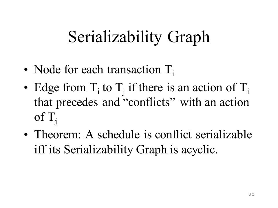 20 Serializability Graph Node for each transaction T i Edge from T i to T j if there is an action of T i that precedes and conflicts with an action of T j Theorem: A schedule is conflict serializable iff its Serializability Graph is acyclic.