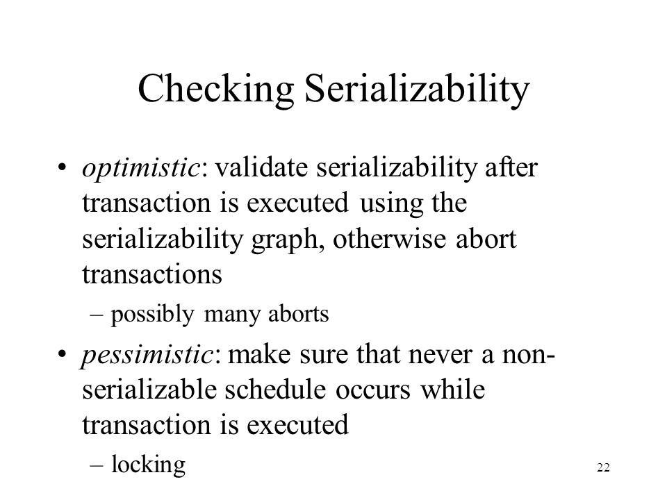 22 Checking Serializability optimistic: validate serializability after transaction is executed using the serializability graph, otherwise abort transactions –possibly many aborts pessimistic: make sure that never a non- serializable schedule occurs while transaction is executed –locking