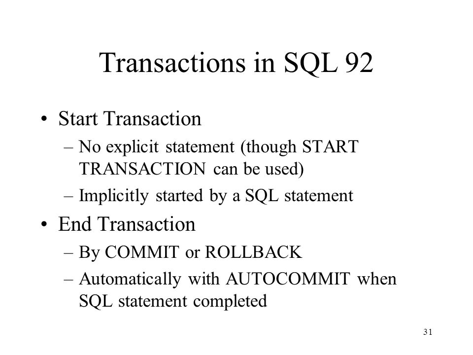 31 Transactions in SQL 92 Start Transaction –No explicit statement (though START TRANSACTION can be used) –Implicitly started by a SQL statement End Transaction –By COMMIT or ROLLBACK –Automatically with AUTOCOMMIT when SQL statement completed