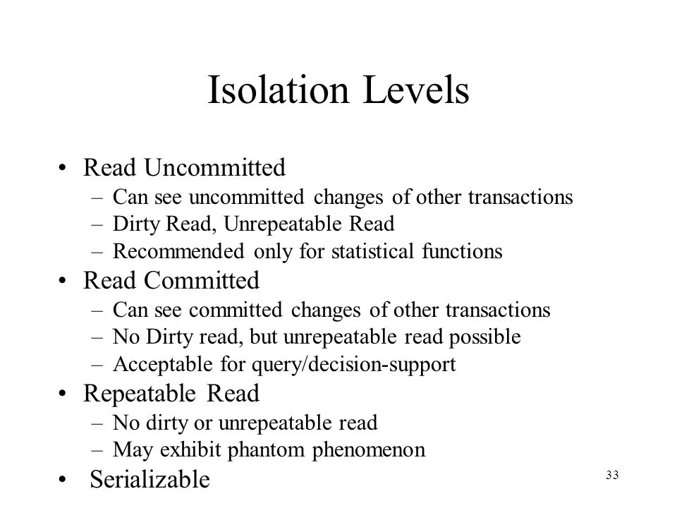 33 Isolation Levels Read Uncommitted –Can see uncommitted changes of other transactions –Dirty Read, Unrepeatable Read –Recommended only for statistical functions Read Committed –Can see committed changes of other transactions –No Dirty read, but unrepeatable read possible –Acceptable for query/decision-support Repeatable Read –No dirty or unrepeatable read –May exhibit phantom phenomenon Serializable