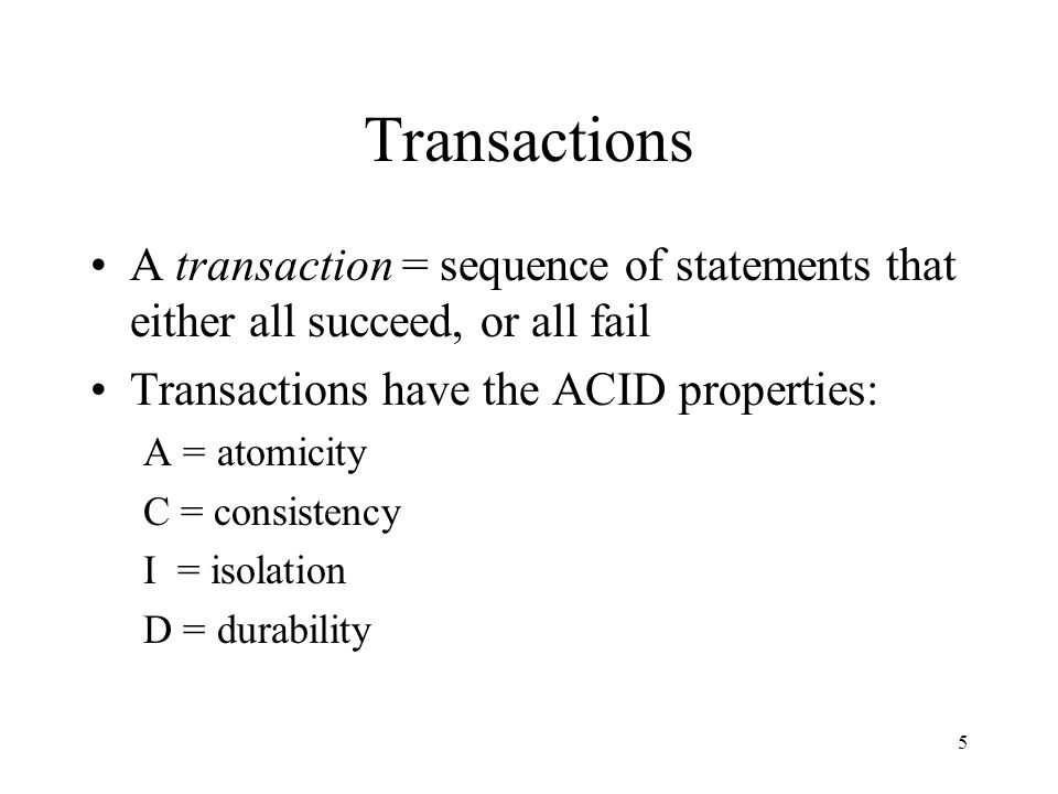 5 Transactions A transaction = sequence of statements that either all succeed, or all fail Transactions have the ACID properties: A = atomicity C = consistency I = isolation D = durability