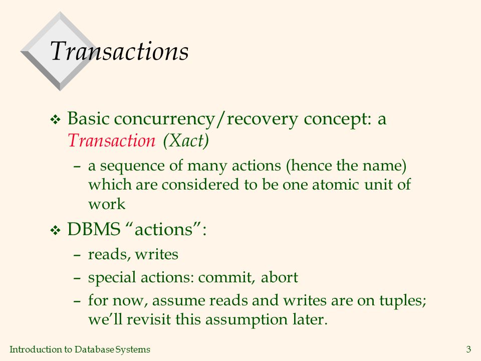 Introduction to Database Systems3 Transactions v Basic concurrency/recovery concept: a Transaction (Xact) –a sequence of many actions (hence the name) which are considered to be one atomic unit of work v DBMS actions : –reads, writes –special actions: commit, abort –for now, assume reads and writes are on tuples; we’ll revisit this assumption later.