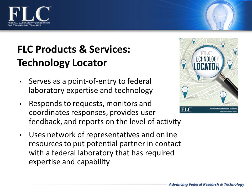 Serves as a point-of-entry to federal laboratory expertise and technology Responds to requests, monitors and coordinates responses, provides user feedback, and reports on the level of activity Uses network of representatives and online resources to put potential partner in contact with a federal laboratory that has required expertise and capability FLC Products & Services: Technology Locator