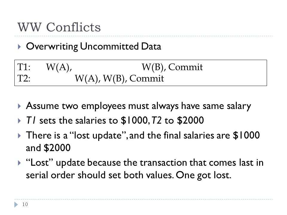 WW Conflicts  Overwriting Uncommitted Data  Assume two employees must always have same salary  T1 sets the salaries to $1000, T2 to $2000  There is a lost update , and the final salaries are $1000 and $2000  Lost update because the transaction that comes last in serial order should set both values.