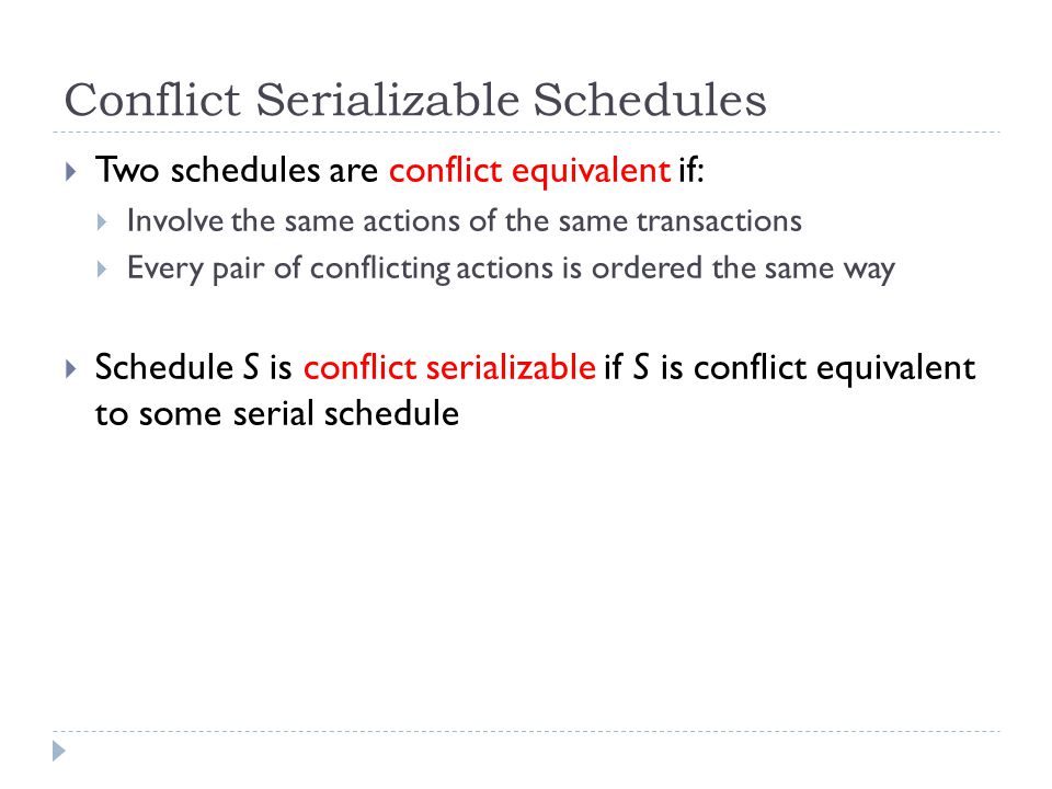 Conflict Serializable Schedules  Two schedules are conflict equivalent if:  Involve the same actions of the same transactions  Every pair of conflicting actions is ordered the same way  Schedule S is conflict serializable if S is conflict equivalent to some serial schedule