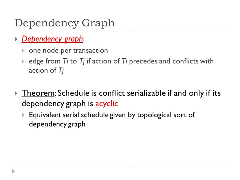 Dependency Graph  Dependency graph:  one node per transaction  edge from Ti to Tj if action of Ti precedes and conflicts with action of Tj  Theorem: Schedule is conflict serializable if and only if its dependency graph is acyclic  Equivalent serial schedule given by topological sort of dependency graph