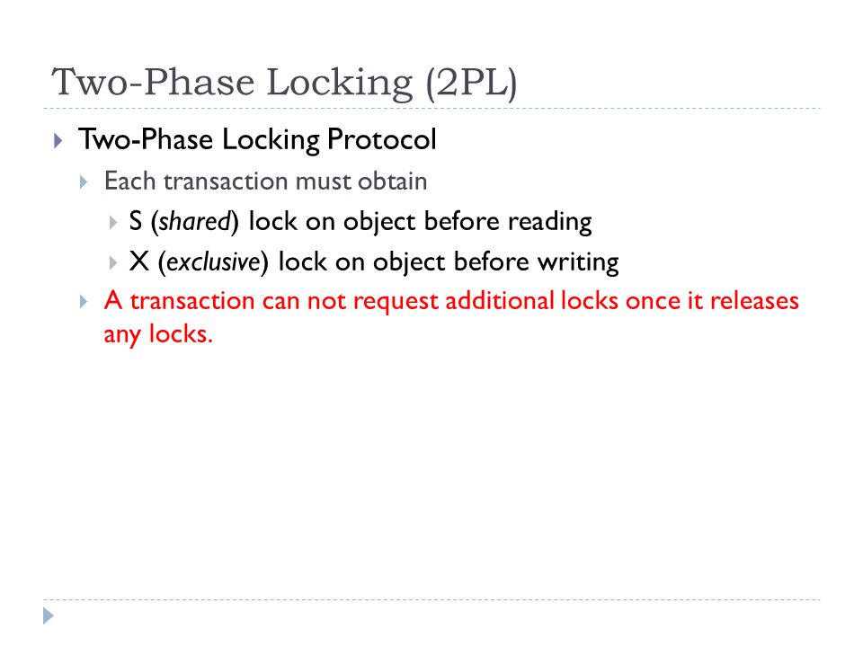 Two-Phase Locking (2PL)  Two-Phase Locking Protocol  Each transaction must obtain  S (shared) lock on object before reading  X (exclusive) lock on object before writing  A transaction can not request additional locks once it releases any locks.