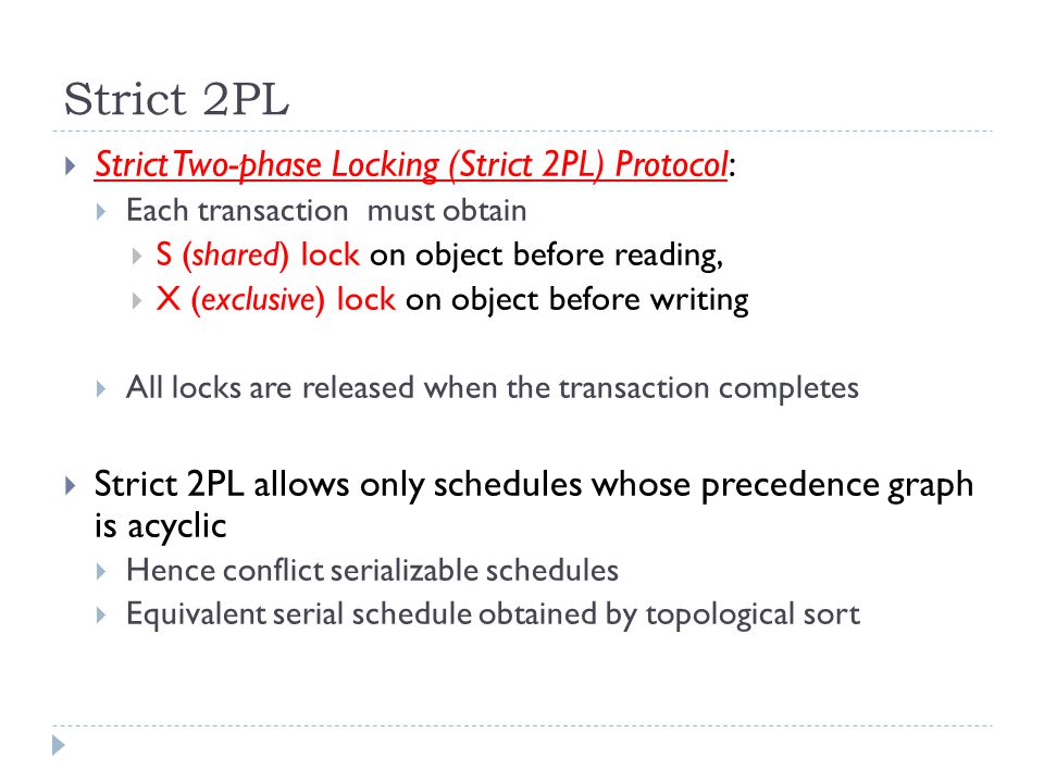 Strict 2PL  Strict Two-phase Locking (Strict 2PL) Protocol:  Each transaction must obtain  S (shared) lock on object before reading,  X (exclusive) lock on object before writing  All locks are released when the transaction completes  Strict 2PL allows only schedules whose precedence graph is acyclic  Hence conflict serializable schedules  Equivalent serial schedule obtained by topological sort